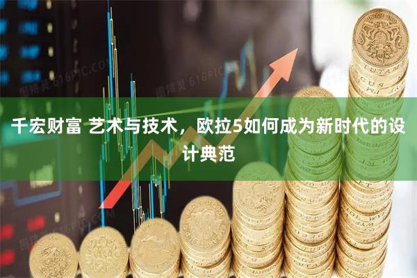 千宏财富 艺术与技术，欧拉5如何成为新时代的设计典范