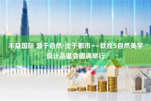 丰益国际 源于自然·生于都市——欧拉5自然美学设计品鉴会圆满举行