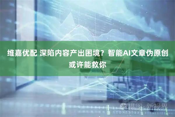 维嘉优配 深陷内容产出困境？智能AI文章伪原创或许能救你
