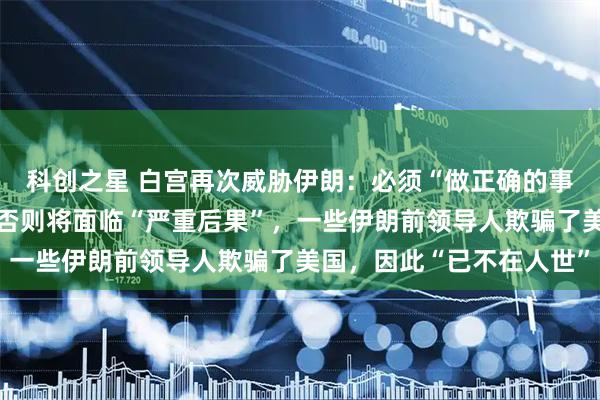 科创之星 白宫再次威胁伊朗:必须“做正确的事”,与美国达成协议,否则将面临“严重后果”,一些伊朗前领导人欺骗了美国,因此“已不在人世”