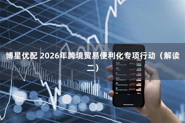 博星优配 2026年跨境贸易便利化专项行动（解读二）