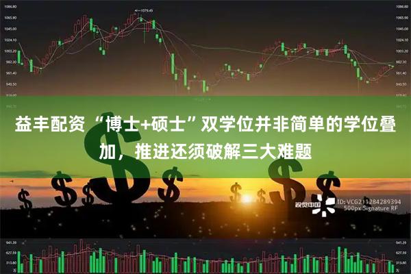 益丰配资 “博士+硕士”双学位并非简单的学位叠加，推进还须破解三大难题
