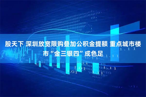 股天下 深圳放宽限购叠加公积金提额 重点城市楼市“金三银四”成色足