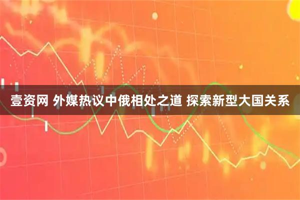 壹资网 外媒热议中俄相处之道 探索新型大国关系
