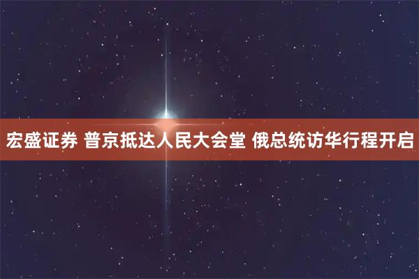 宏盛证券 普京抵达人民大会堂 俄总统访华行程开启
