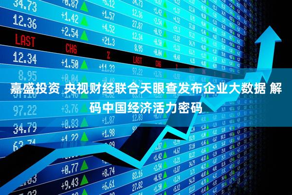嘉盛投资 央视财经联合天眼查发布企业大数据 解码中国经济活力密码