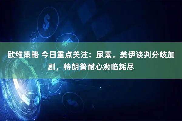 欧维策略 今日重点关注：尿素。美伊谈判分歧加剧，特朗普耐心濒临耗尽