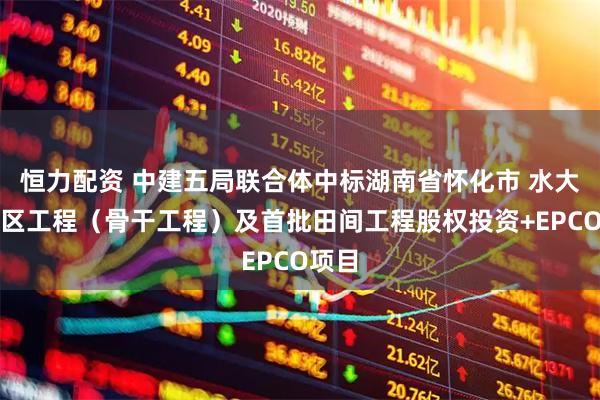 恒力配资 中建五局联合体中标湖南省怀化市 水大型灌区工程（骨干工程）及首批田间工程股权投资+EPCO项目
