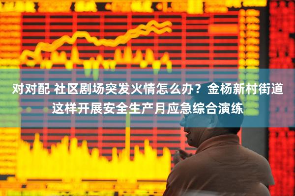 对对配 社区剧场突发火情怎么办？金杨新村街道这样开展安全生产月应急综合演练