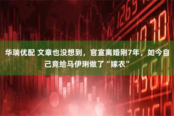 华瑞优配 文章也没想到，官宣离婚刚7年，如今自己竟给马伊琍做了“嫁衣”