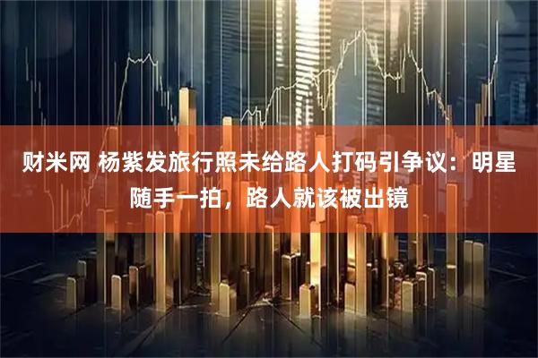 财米网 杨紫发旅行照未给路人打码引争议：明星随手一拍，路人就该被出镜