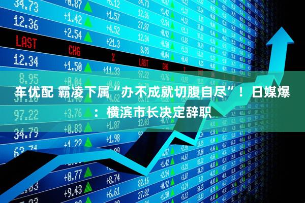 车优配 霸凌下属“办不成就切腹自尽”！日媒爆：横滨市长决定辞职