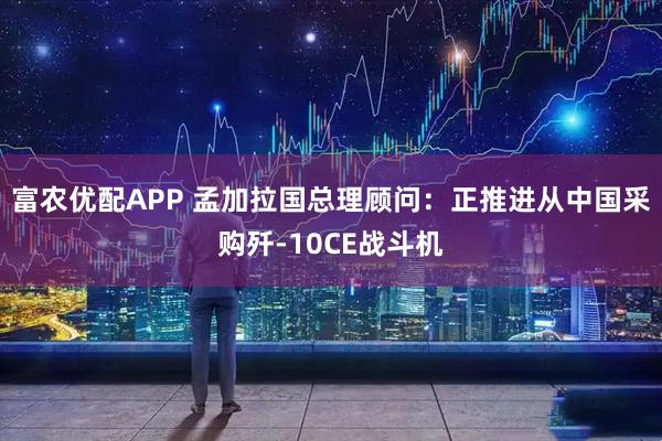 富农优配APP 孟加拉国总理顾问：正推进从中国采购歼-10CE战斗机
