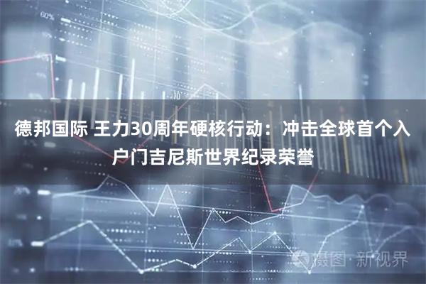 德邦国际 王力30周年硬核行动：冲击全球首个入户门吉尼斯世界纪录荣誉