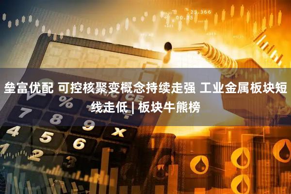 垒富优配 可控核聚变概念持续走强 工业金属板块短线走低 | 板块牛熊榜